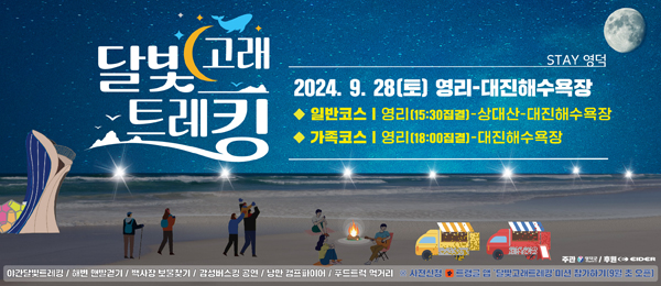 달빛고래트레킹 STAY 영덕 2024.9.28.(토) 영리-대진해수욕장 ◆일반코스 | 영리(15:30집결)-상대산-대진해수욕장 ◆가족코스 | 영리(18:00집결)-대진해수욕장 야간달빛트레킹 / 해변 맨발걷기 /백사장 보물찾기 /감성버스킹 공연 /낭만 캠프파이어 /푸드트럭 먹거리 ※ 사전신청 트랭글 앱 \\\'달빛고래트레킹\\\' 미션 참가하기(9월 초 오픈)