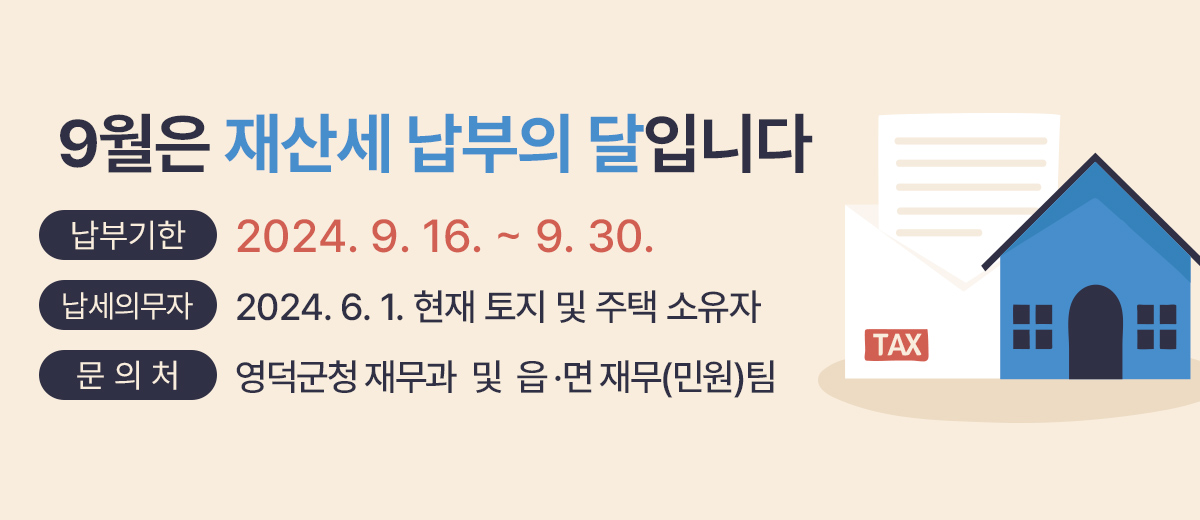 9월은 재산세 납부의 달입니다. 납부기한 : 2024. 9. 16. ~ 9. 30. 납세의무자 : 2024. 6. 1. 현재 토지 및 주택 소유자 문 의 처 : 영덕군청 재무과 및 읍 ․ 면 재무(민원)팀